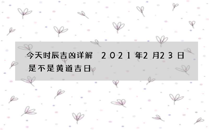 今天时辰吉凶详解 2021年2月23日是不是黄道吉日